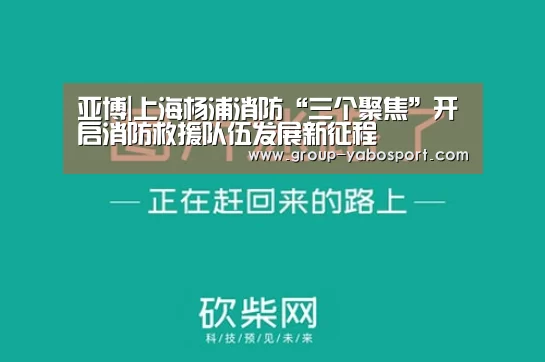 亚博|上海杨浦消防“三个聚焦”开启消防救援队伍发展新征程(图1)