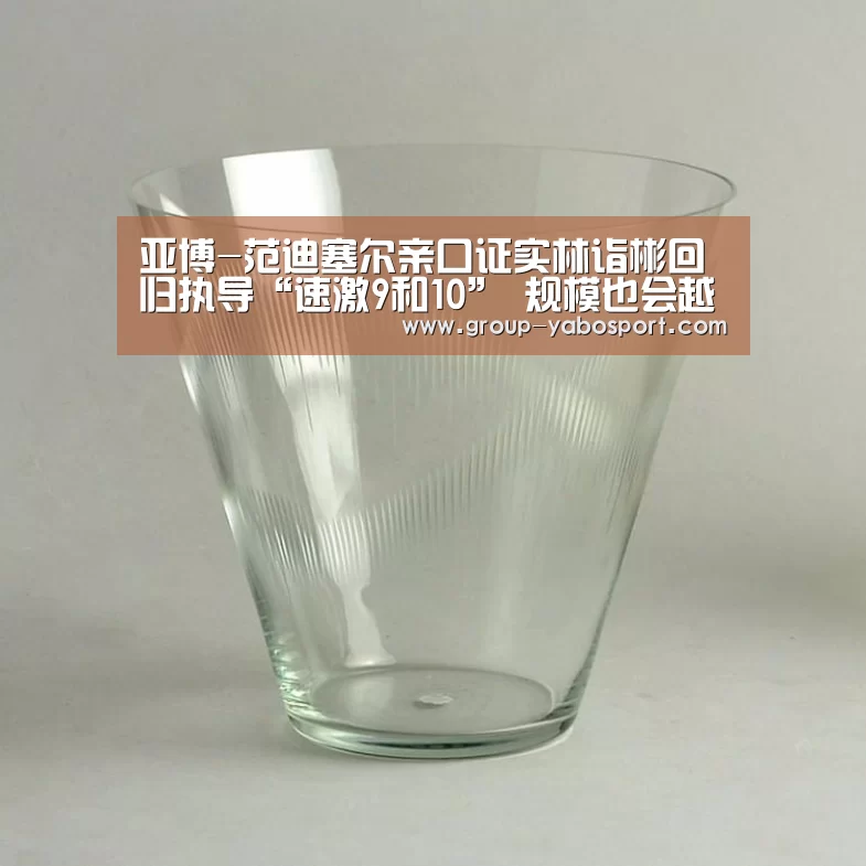 亚博-范迪塞尔亲口证实林诣彬回归执导“速激9和10” 规模也会越来越大